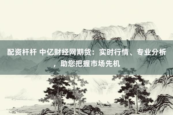 配资杆杆 中亿财经网期货：实时行情、专业分析，助您把握市场先机