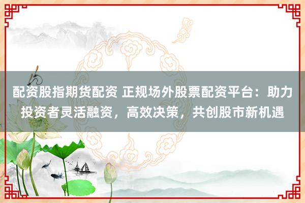 配资股指期货配资 正规场外股票配资平台：助力投资者灵活融资，高效决策，共创股市新机遇