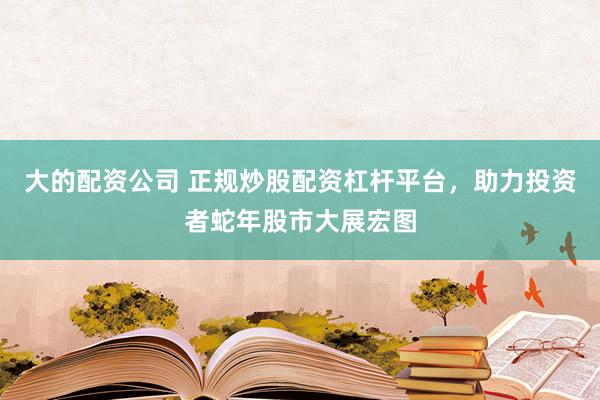 大的配资公司 正规炒股配资杠杆平台，助力投资者蛇年股市大展宏图