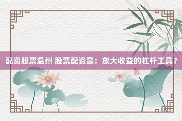 配资股票温州 股票配资是：放大收益的杠杆工具？
