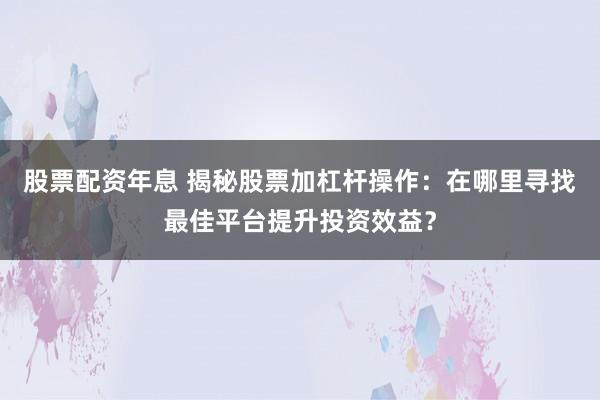 股票配资年息 揭秘股票加杠杆操作：在哪里寻找最佳平台提升投资效益？