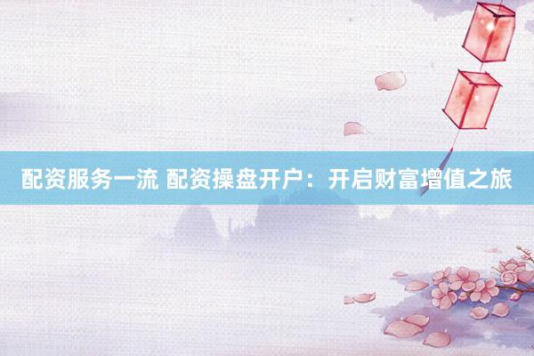 配资服务一流 配资操盘开户：开启财富增值之旅