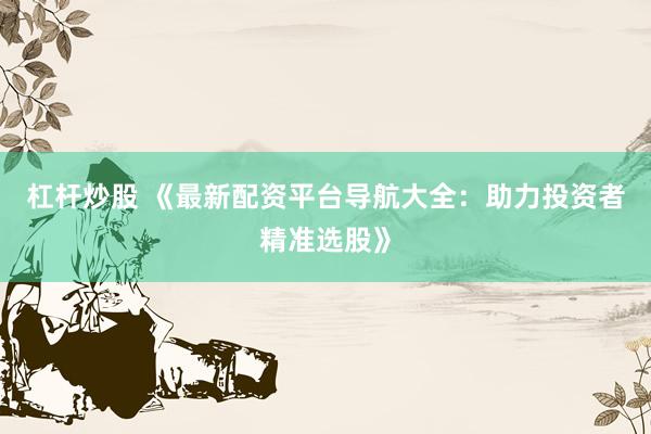 杠杆炒股 《最新配资平台导航大全：助力投资者精准选股》