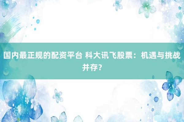 国内最正规的配资平台 科大讯飞股票：机遇与挑战并存？