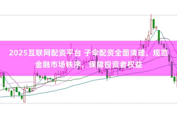 2025互联网配资平台 子伞配资全面清理，规范金融市场秩序，保障投资者权益