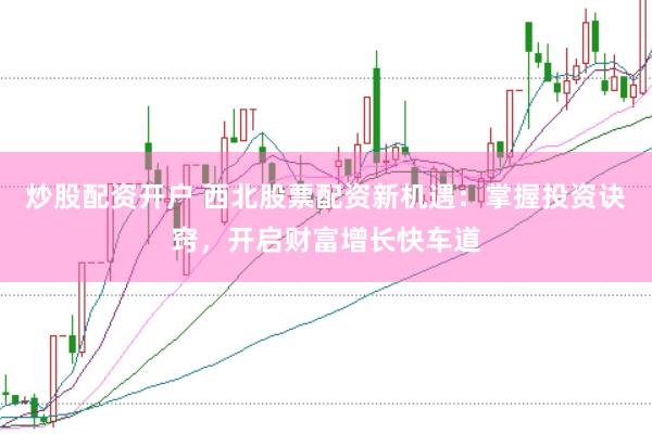 炒股配资开户 西北股票配资新机遇：掌握投资诀窍，开启财富增长快车道