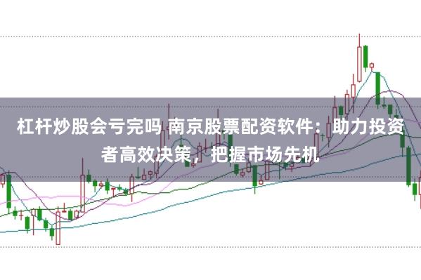 杠杆炒股会亏完吗 南京股票配资软件：助力投资者高效决策，把握市场先机