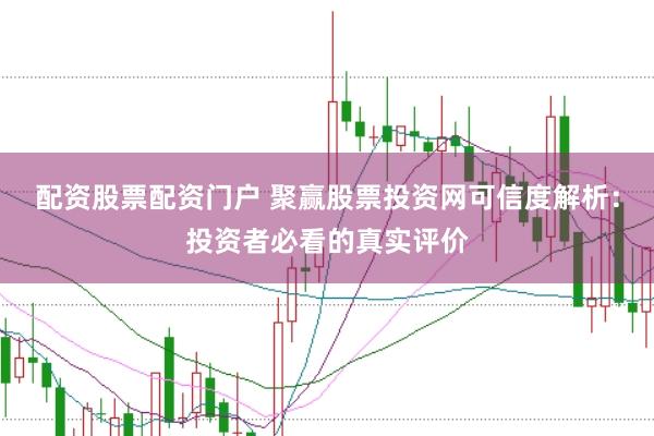 配资股票配资门户 聚赢股票投资网可信度解析：投资者必看的真实评价