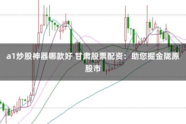 a1炒股神器哪款好 甘肃股票配资：助您掘金陇原股市