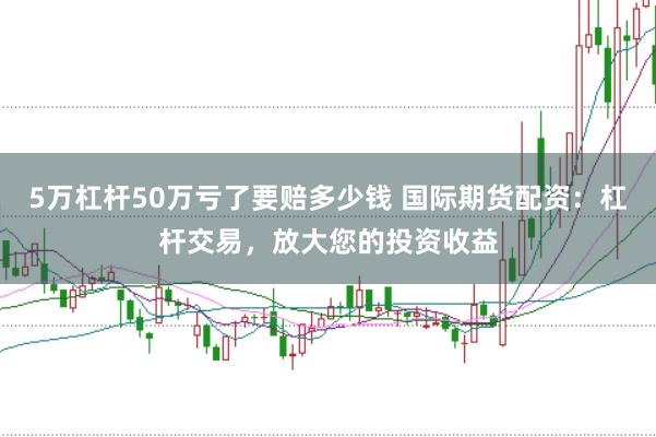 5万杠杆50万亏了要赔多少钱 国际期货配资：杠杆交易，放大您的投资收益