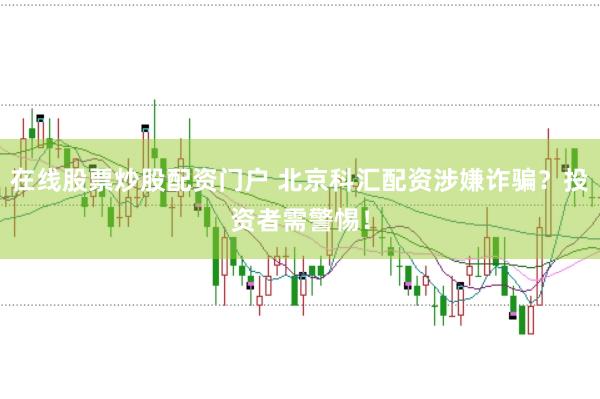 在线股票炒股配资门户 北京科汇配资涉嫌诈骗？投资者需警惕！