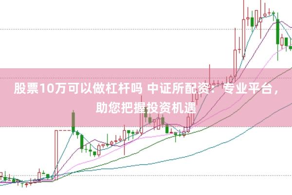 股票10万可以做杠杆吗 中证所配资：专业平台，助您把握投资机遇