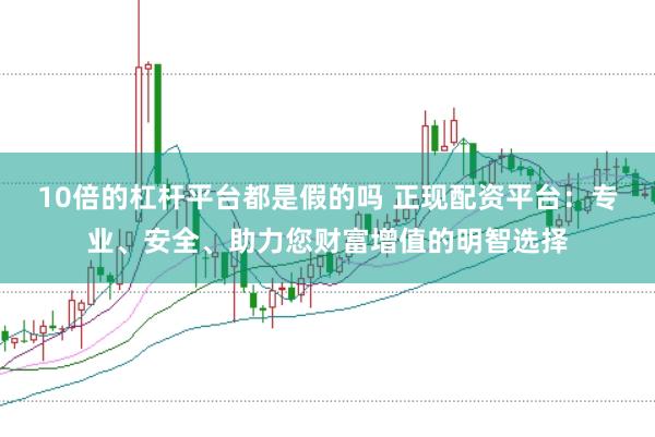 10倍的杠杆平台都是假的吗 正现配资平台：专业、安全、助力您财富增值的明智选择