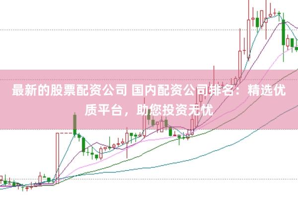 最新的股票配资公司 国内配资公司排名：精选优质平台，助您投资无忧