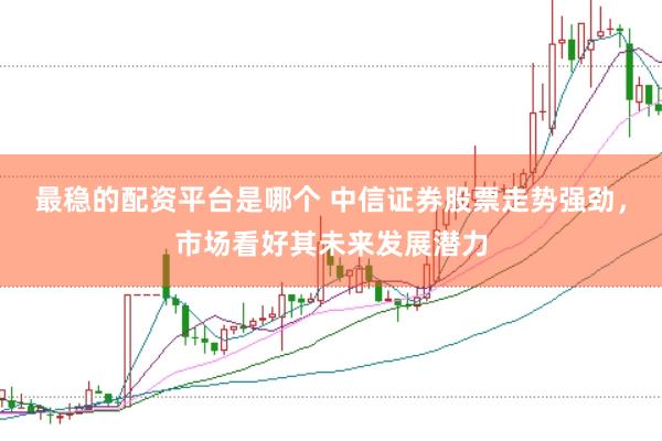 最稳的配资平台是哪个 中信证券股票走势强劲，市场看好其未来发展潜力