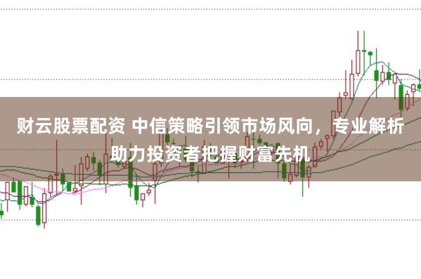 财云股票配资 中信策略引领市场风向，专业解析助力投资者把握财富先机