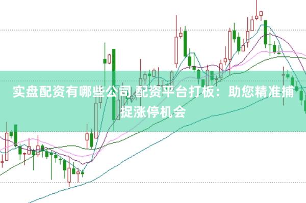 实盘配资有哪些公司 配资平台打板：助您精准捕捉涨停机会