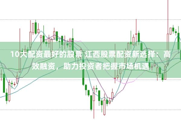 10大配资最好的股票 江西股票配资新选择：高效融资，助力投资者把握市场机遇