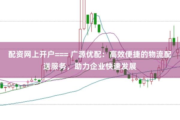 配资网上开户=== 广源优配：高效便捷的物流配送服务，助力企业快速发展