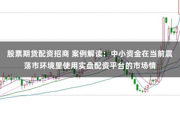 股票期货配资招商 案例解读：中小资金在当前震荡市环境里使用实盘配资平台的市场情