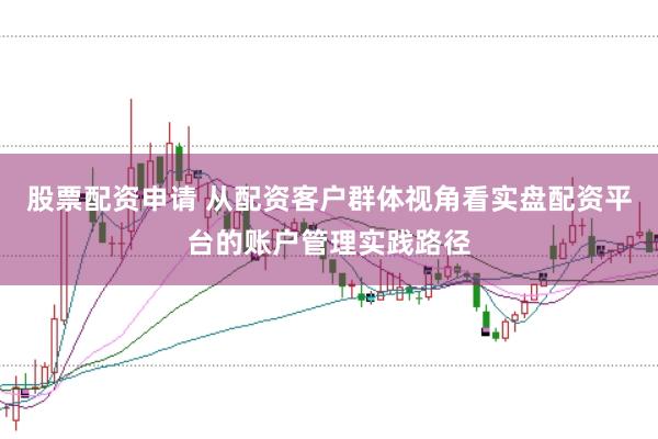 股票配资申请 从配资客户群体视角看实盘配资平台的账户管理实践路径