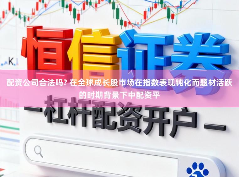 配资公司合法吗? 在全球成长股市场在指数表现钝化而题材活跃的时期背景下中配资平