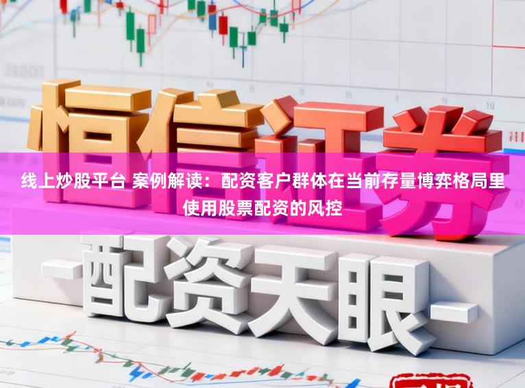 线上炒股平台 案例解读：配资客户群体在当前存量博弈格局里使用股票配资的风控