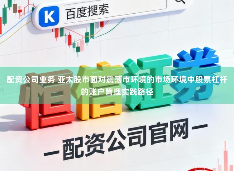 配资公司业务 亚太股市面对震荡市环境的市场环境中股票杠杆的账户管理实践路径