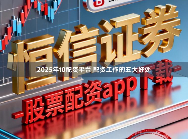 2025年t0配资平台 配资工作的五大好处