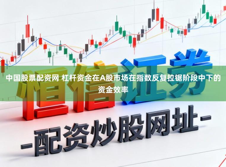 中国股票配资网 杠杆资金在A股市场在指数反复拉锯阶段中下的资金效率