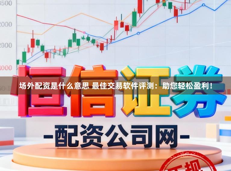 场外配资是什么意思 最佳交易软件评测：助您轻松盈利！