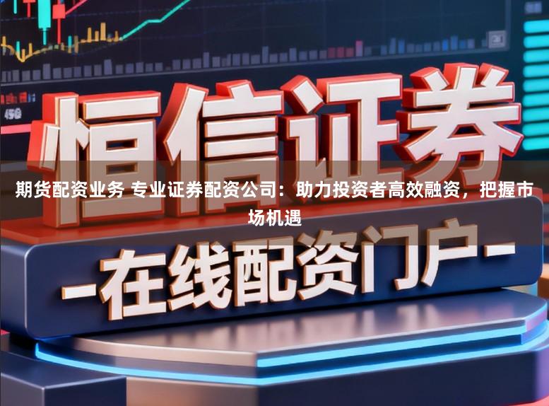 期货配资业务 专业证券配资公司：助力投资者高效融资，把握市场机遇